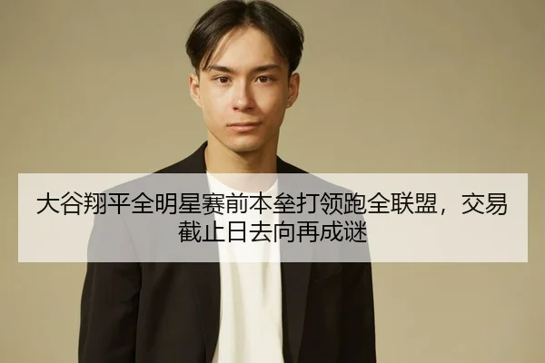 大谷翔平全明星赛前本垒打领跑全联盟，交易截止日去向再成谜
