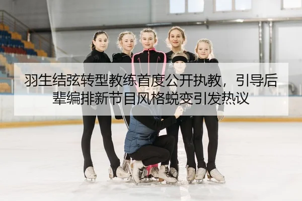 羽生结弦转型教练首度公开执教，引导后辈编排新节目风格蜕变引发热议