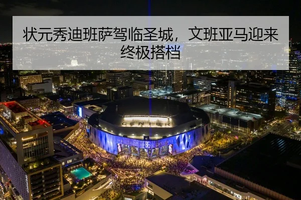状元秀迪班萨驾临圣城，文班亚马迎来终极搭档